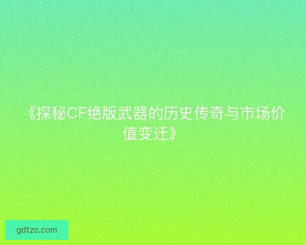 《探秘CF绝版武器的历史传奇与市场价值变迁》