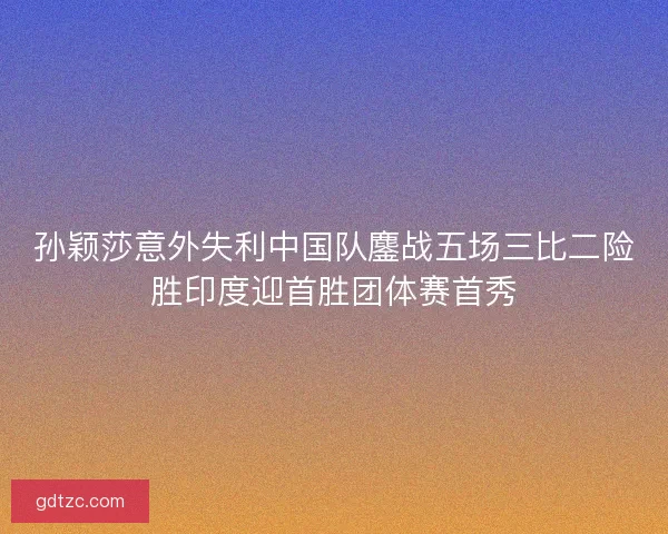 孙颖莎意外失利中国队鏖战五场三比二险胜印度迎首胜团体赛首秀