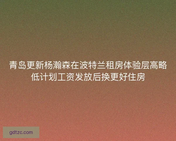 青岛更新杨瀚森在波特兰租房体验层高略低计划工资发放后换更好住房