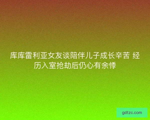 库库雷利亚女友谈陪伴儿子成长辛苦 经历入室抢劫后仍心有余悸