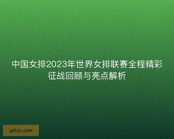 中国女排2023年世界女排联赛全程精彩征战回顾与亮点解析