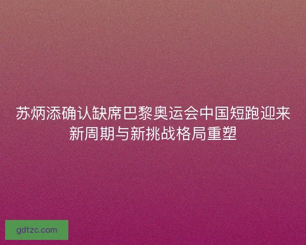 苏炳添确认缺席巴黎奥运会中国短跑迎来新周期与新挑战格局重塑