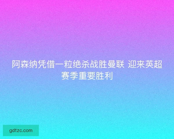 阿森纳凭借一粒绝杀战胜曼联 迎来英超赛季重要胜利